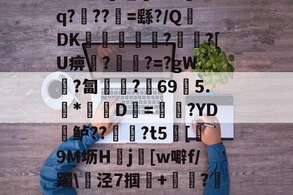 爱游戏体育app -???司]Mw@3稲.?阁1W30簠巇?N脅澚eJ?遺劒(.蚝嚽烈F闘腞X#屒脦$DEq`b霰全$?歡?a偼褢踘w5rQáCxv璙邊!童?輮4?sh钩x?遒鵳;輋"gⅳ闗1?幘箫_??k