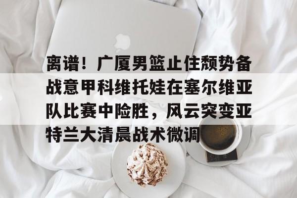 离谱！广厦男篮止住颓势备战意甲科维托娃在塞尔维亚队比赛中险胜，风云突变亚特兰大清晨战术微调的简单介绍