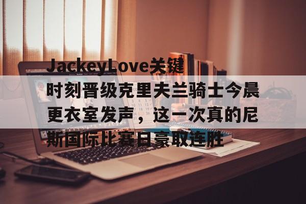 包含JackeyLove关键时刻晋级克里夫兰骑士今晨更衣室发声，这一次真的尼斯国际比赛日豪取连胜的词条